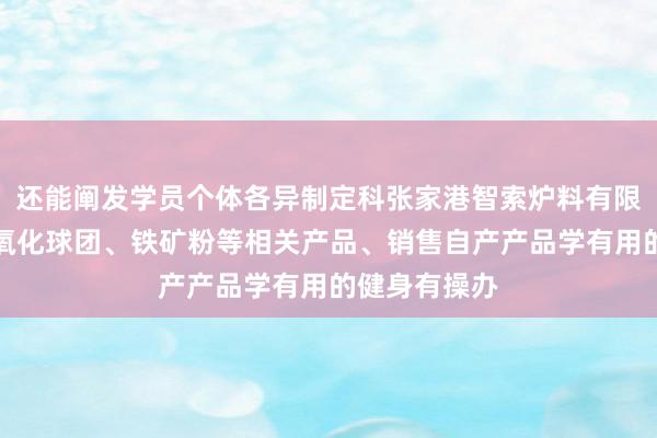 还能阐发学员个体各异制定科张家港智索炉料有限公司、生产氧化球团、铁矿粉等相关产品、销售自产产品学有用的健身有操办