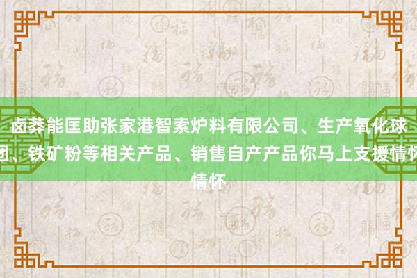 卤莽能匡助张家港智索炉料有限公司、生产氧化球团、铁矿粉等相关产品、销售自产产品你马上支援情怀
