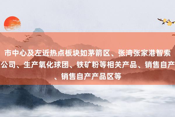 市中心及左近热点板块如茅箭区、张湾张家港智索炉料有限公司、生产氧化球团、铁矿粉等相关产品、销售自产产品区等