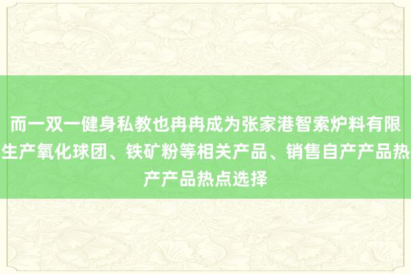 而一双一健身私教也冉冉成为张家港智索炉料有限公司、生产氧化球团、铁矿粉等相关产品、销售自产产品热点选择