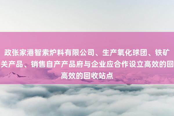 政张家港智索炉料有限公司、生产氧化球团、铁矿粉等相关产品、销售自产产品府与企业应合作设立高效的回收站点