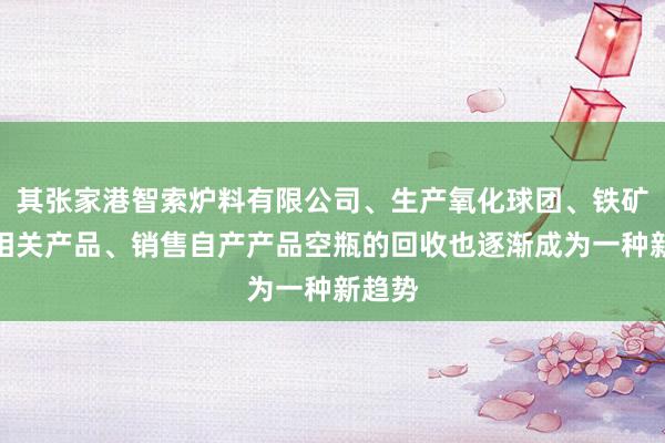 其张家港智索炉料有限公司、生产氧化球团、铁矿粉等相关产品、销售自产产品空瓶的回收也逐渐成为一种新趋势